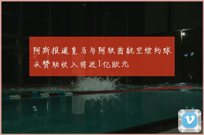 阿斯报道皇马与阿联酋航空续约球衣赞助收入将近1亿欧元