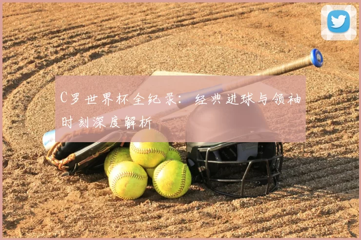 C罗世界杯全纪录：经典进球与领袖时刻深度解析