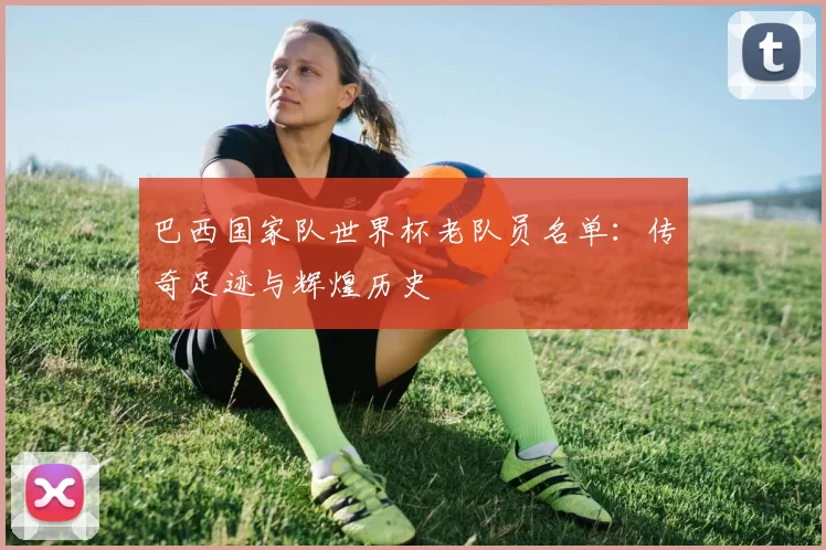 巴西国家队世界杯老队员名单：传奇足迹与辉煌历史