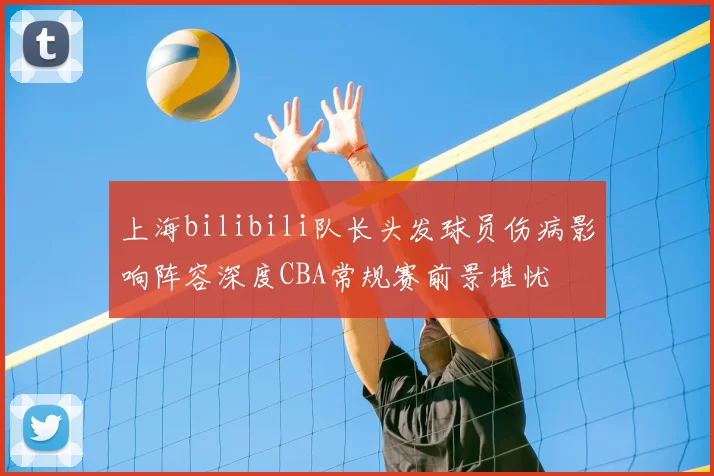 上海bilibili队长头发球员伤病影响阵容深度CBA常规赛前景堪忧