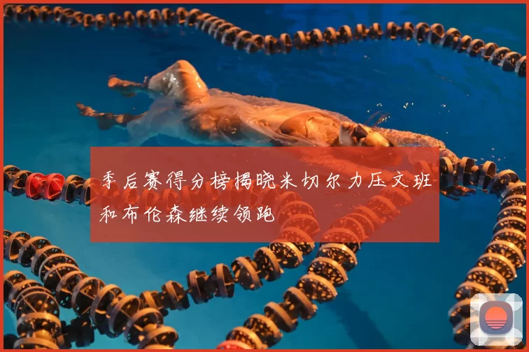 季后赛得分榜揭晓米切尔力压文班和布伦森继续领跑