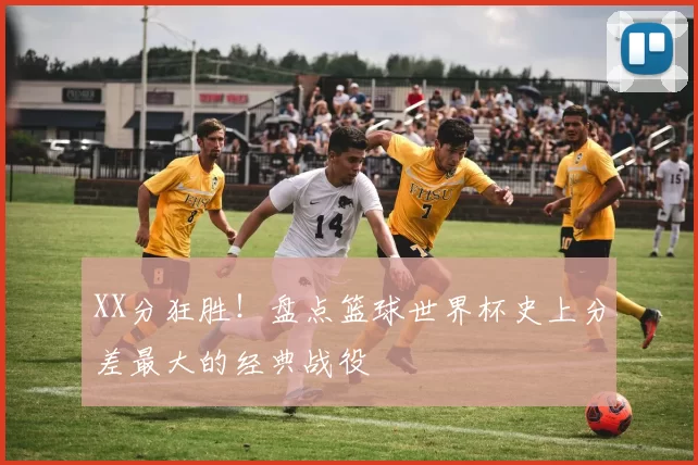 XX分狂胜！盘点篮球世界杯史上分差最大的经典战役