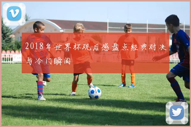 2018年世界杯观后感盘点经典对决与冷门瞬间