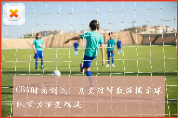 CBA时光倒流：历史对阵数据揭示球队实力演变轨迹